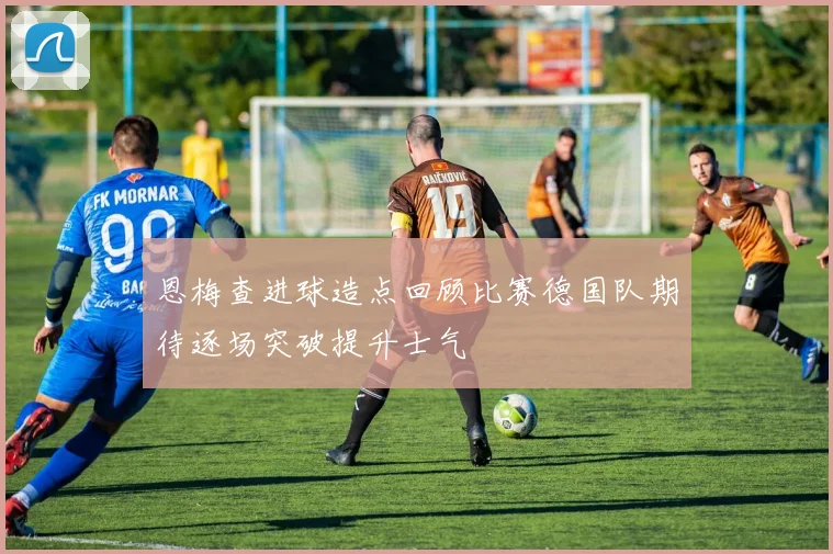 恩梅查进球造点回顾比赛德国队期待逐场突破提升士气