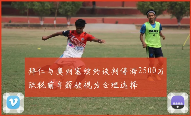 拜仁与奥利塞续约谈判停滞2500万欧税前年薪被视为合理选择