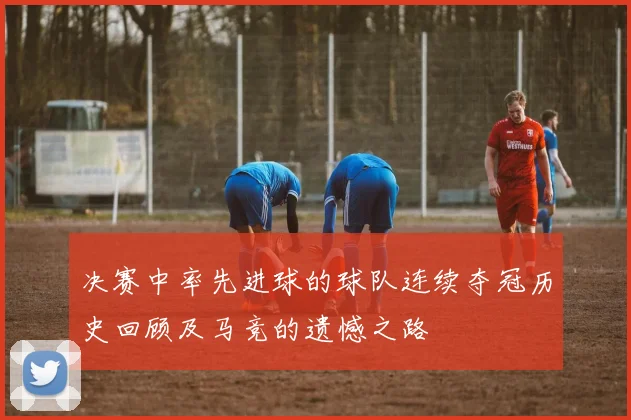 决赛中率先进球的球队连续夺冠历史回顾及马竞的遗憾之路