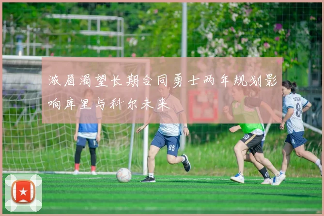 浓眉渴望长期合同勇士两年规划影响库里与科尔未来