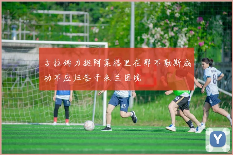 古拉姆力挺阿莱格里在那不勒斯成功不应归咎于米兰困境