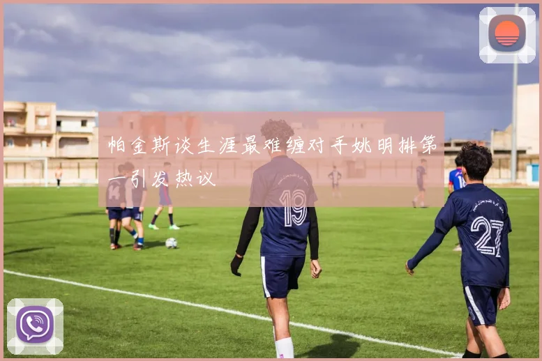 帕金斯谈生涯最难缠对手姚明排第一引发热议