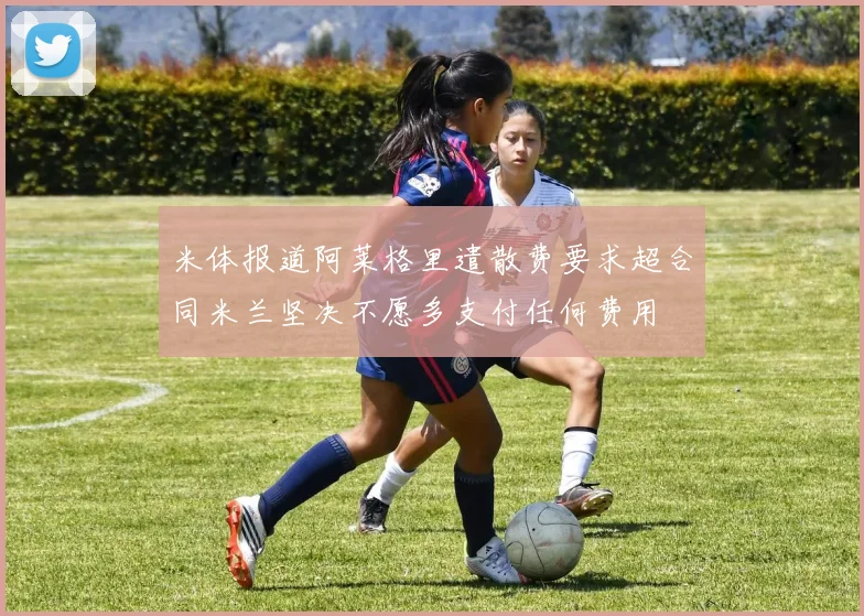 米体报道阿莱格里遣散费要求超合同米兰坚决不愿多支付任何费用