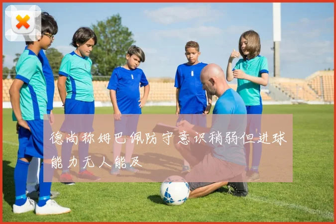 德尚称姆巴佩防守意识稍弱但进球能力无人能及