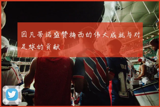 因凡蒂诺盛赞梅西的伟大成就与对足球的贡献