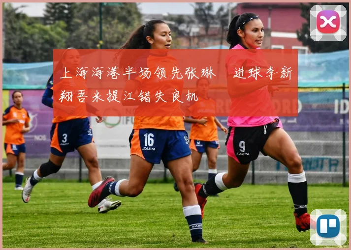 上海海港半场领先张琳芃进球李新翔吾米提江错失良机