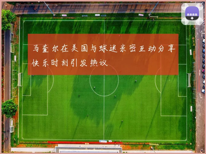 马奎尔在美国与球迷亲密互动分享快乐时刻引发热议