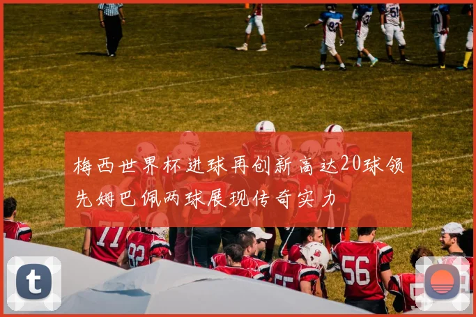 梅西世界杯进球再创新高达20球领先姆巴佩两球展现传奇实力