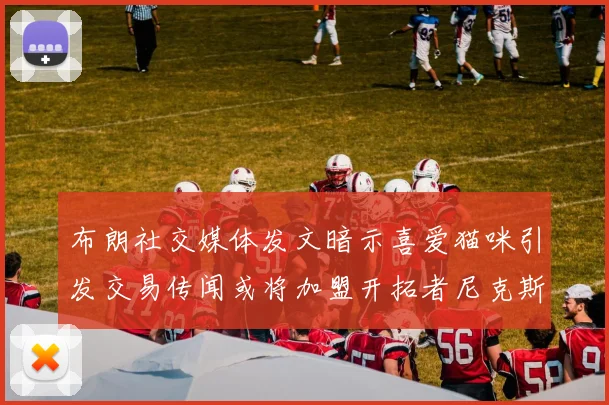 布朗社交媒体发文暗示喜爱猫咪引发交易传闻或将加盟开拓者尼克斯雷霆湖人