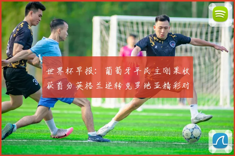 世界杯早报：葡萄牙平民主刚果收获首分英格兰逆转克罗地亚精彩对决